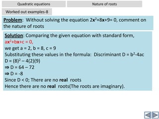 b2-4ac >0 ⇒ The roots  are real and unequal (two roots)1) b2-4ac  is a perfect square⇒ roots are also rational	2) b2-4ac  is  not a perfect square ⇒ roots are also irrationalb2-4ac <0 ⇒ There is no  real rootPlease note that both rational and irrational numbers are real numbersTip:If you are asked to find the nature of roots of a given quadratic equation, don’t attempt to solve the equation to find roots. But simply compute b2-4ac to find the nature of roots.You will see in the advanced lessons that when discriminant D <0, the roots are called imaginary or complex