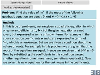 Quadratic equationsNature of rootsYou need not remember above results. You can simply and easily derive the above from the formula for equation of rootsCase I:B2-4ac >0Sub case I(i) – b2-4ac is also a perfect square, then the highlighted expression also evaluates to an integer and hence the roots also become rational.Click to continueSub case I(ii) – b2-4ac is not a perfect square, then the highlighted expression  evaluates to an irrational number and hence the roots also become irrational.Click to continueCase II:B2-4ac =0Case III:B2-4ac <0Then this  expression evaluates to some positive value, say p. Then the roots are (-b+p)/2a and (-b-p)/2a – and hence two real roots.Then the highlighted expression value, say p, becomes 0. Hence whether the roots (-b+0)/2 or (-b-0)/2 are same. Hence only one root Then the highlighted expression value, say p, can not be evaluated, as there are no real suare roots for a negative number. 