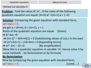 Quadratic equationsNature of rootsWorked out examples-5Problem:  Without solving the equation 7x2-9x+2= 0, comment on the nature of rootsSolution: Comparing the given equation with standard form, ax2+bx+c = 0,we get a = 7, b = -9, c = 2Substituting these values in the formula:  Discriminant D = b2-4acD = (-9)2 – 4(7)(2)⇒ D = 81 – 56 ⇒ D = 25Since D >0; The roots are real and unequal (There are two distinct real roots)Also D is perfect square as 25 = 52, Hence roots are also rational.Hence the roots are rational, real, and unequal.