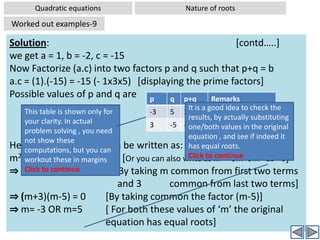 Quadratic equationsNature of rootsWorked out examples-6Problem:  Without solving the equation 6x2-13x+4= 0, comment on the nature of rootsSolution: Comparing the given equation with standard form, ax2+bx+c = 0,we get a = 6, b = -13, c = 4Substituting these values in the formula:  Discriminant D = b2-4acD = (-13)2 – 4(6)(4)⇒ D = 169 – 96 ⇒ D = 73Since D >0; The roots are real and unequal (There are two distinct real roots)Also D is not a perfect square as 73 can not be written as square of an integer, Hence roots are also irrational.Hence the roots are irrational, real, and unequal.