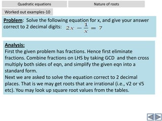 Quadratic equationsNature of rootsWorked out examples-7Problem:  Without solving the equation 25x2-10x+1= 0, comment on the nature of rootsSolution: Comparing the given equation with standard form, ax2+bx+c = 0,we get a = 25, b = -10, c = 1Substituting these values in the formula:  Discriminant D = b2-4acD = (-10)2 – 4(25)(1)⇒ D = 100 – 100 ⇒ D = 0Since D =0; The roots are real and equal (There is only one real root)Hence the roots are  real and equal.