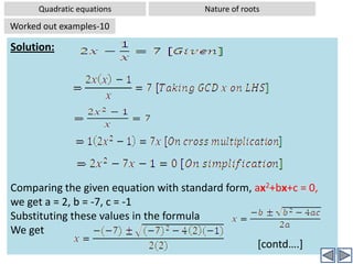 Quadratic equationsNature of rootsWorked out examples-8Problem:  Without solving the equation 2x2+8x+9= 0, comment on the nature of rootsSolution: Comparing the given equation with standard form, ax2+bx+c = 0,we get a = 2, b = 8, c = 9Substituting these values in the formula:  Discriminant D = b2-4acD = (8)2 – 4(2)(9)⇒ D = 64 – 72 ⇒ D = -8Since D < 0; There are no real  rootsHence there are no real  roots(The roots are imaginary).