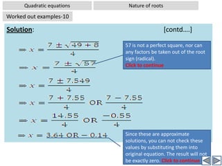 Quadratic equationsNature of rootsWorked out examples-9Problem:  Find the value of ‘m’ , if the roots of the following quadratic equation are equal: (4+m) x2 +(m+1) x + 1 =0Analysis: In this type of problems, we are given a quadratic equation in which  one/more coefficients (a, b, c) of the given equation are not given, but expressed in some unknown term. For example in the above equation coefficients a and b are expressed in terms of ‘m’, which is an unknown. But we are given a condition about the nature of roots. For example in this problem we are given that the roots of the equation are equal.  Hence we are given that b2-4ac =0. Now by substituting the coefficients in this condition we get another equation (some times linear, sometimes quadratic]. Now we solve this new equation for the unknowns in the coefficients.