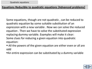 Quadratic equationsNature of rootsWorked out examples-9Problem:  Find the value of ‘m’ , if the roots of the following quadratic equation are equal: (4+m) x2 +(m+1) x + 1 =0Solution: Comparing the given equation with standard form, ax2+bx+c = 0,we get a = (4+m), b = (m+1), c = 1Roots of the quadratic equation are equal	[Given]⇒ b2-4ac =0  ⇒ (m+1)2 – 4(4+m)(1) = 0 [Substituting values of a,b,c in the eqn] ⇒ (m2+2m+1) – (16+4m) = 0 [Expanding terms]⇒ m2 -2m – 15 =0 		[By simplification][Now this is a quadratic equation in variable ‘m’. Hence solve it by usual methods – by factorization or by formula]By factorizationNow by Comparing the given equation with standard form, ax2+bx+c = 0,						[contd…..]