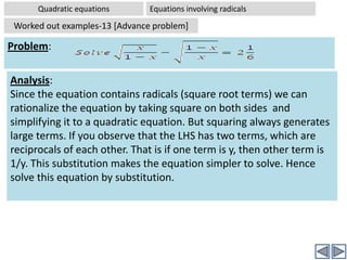 Quadratic equationsEquations Reducible to quadratic equations [Advanced problems] Some equations, though are not quadratic , can be reduced to quadratic equation by some suitable substitution of an expression with a new variable . Now we can solve the reduced equation . Then we have to solve the substituted expression  replacing dummy variable. Examples will make it clear:Some clues for reducing a given equation into quadratic equation: All the powers of the given equation are either even or all are odd