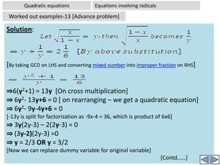An entire expression can be substituted by a dummy variableQuadratic equationsEquations Reducible to quadratic equations Worked out examples-11 [Advanced Problem] Problem:  Solve 2x4-5x2+3 = 0Analysis:  The given equation is 4th degree equation, as the highest power of variable x is 4. But if you observe that the powers of x in various terms of the equation are –  4, 2, and 0. All are even powers. Hence we can reduce the above equation into a quadratic equation by introducing a dummy variable t = x2. Substitute t  for x2. The equation then reduces to: 2t2-5t+3 =0 Now this is a quadratic equation in t. On solving this equation we get t = 1 or t = 3/2;		[two solutions for dummy variable][Now we replace dummy variable with the original variable] Hence  we get : x2=1 and  x2=3/2	 [two simple quadratic equations]Solving each we get x = ±1 and x=±√(3/2) [ No wonder we got 4 solutions in all, as the original equation is 4th degree one]
