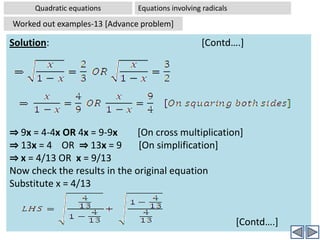 Quadratic equationsEquations Reducible to quadratic equations Worked out examples-11Problem:  Solve 2x4-5x2+3 = 0Solution:2x4-5x2+3 = 0		[Given]⇒ 2(x2)2-5(x2)+3 = 0	[Writing equation in terms of x2]⇒ 2t2-5t+3 = 0		[By substituting x2 = t]⇒ 2t2-3t-2t+3 = 0	[Splitting -5t into -3t and -2t for factorization]⇒ t(2t-3) - (2t-3) =0	[Factorizing]⇒ (t-1)(2t-3) =0	 [Factorizing]⇒ t = 1 OR t = 3/2	[Solutions for dummy variable]⇒ x2 = 1 OR x2 = 3/2	[Replacing dummy variable with original one]⇒ x2 – 1=0  OR x2 -3/2 = 0 [Two quadratic equations]⇒  (x +1)(x-1) = 0 OR [x+√(3/2)][x-√(3/2)]=0 	          [∵ a2-b2 = (a+b)(a-b)]⇒  x  = 1 OR x  = -1       AND x  = √(3/2) OR x  = -√(3/2)