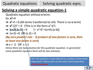 x2=4  (It is same as x2-4=0) (Solution: x=±2)		(There are 2 terms on LHS)x2=0 (only one term, solution  : x =0, trivial)  Solving quadratic eqns.Quadratic equationsHow to solve a quadratic equation?We all know how to solve a linear equation in one unknown(variable). But a quadratic equation is more complicated to solve. But if we can reduce a given quadratic equation into a set of linear equations, then we can also easily solve the quadratic equation. Now the problem is how to reduce .We have seen that the general form of quadratic equation is ax2+bx+c = 0.First let us try to solve some simple forms of quadratic equations: