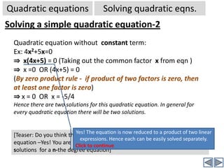 Quadratic equationsSolving quadratic eqns.Solving a simple quadratic equation-1Quadratic equation without x term:Ex: x2=4⇒x2-4 = 0 (All terms transferred to LHS. There is no x term)⇒x2-(2)2 = 0	(This is in the form a2-b2)⇒(x+2).(x-2) = 0	[∵ a2-b2 =(a+b).(a-b)]⇒  (x+2) =0  OR (x-2) = 0 (By zero product rule -  if product of two factors is zero, then  at least one factor is zero)⇒ x = -2   OR  x = 2Hence there are two solutions for this quadratic equation. In general for every quadratic equation there will be two solutions.Yes! The equation is now reduced to a product of two linear expressions. Hence each can be easily solved separately. Click to Continue