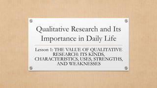 Qualitative Research and Its
Importance in Daily Life
Lesson 1: THE VALUE OF QUALITATIVE
RESEARCH: ITS KINDS,
CHARACTERISTICS, USES, STRENGTHS,
AND WEAKNESSES
 