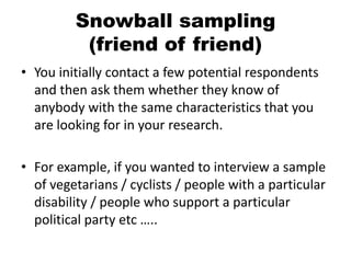 Snowball sampling
          (friend of friend)
• You initially contact a few potential respondents
  and then ask them whether they know of
  anybody with the same characteristics that you
  are looking for in your research.

• For example, if you wanted to interview a sample
  of vegetarians / cyclists / people with a particular
  disability / people who support a particular
  political party etc …..
 