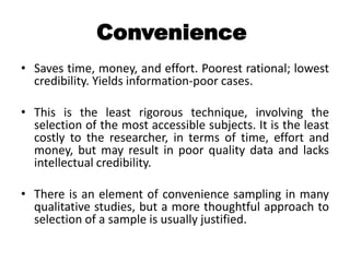 Convenience
• Saves time, money, and effort. Poorest rational; lowest
  credibility. Yields information-poor cases.

• This is the least rigorous technique, involving the
  selection of the most accessible subjects. It is the least
  costly to the researcher, in terms of time, effort and
  money, but may result in poor quality data and lacks
  intellectual credibility.

• There is an element of convenience sampling in many
  qualitative studies, but a more thoughtful approach to
  selection of a sample is usually justified.
 