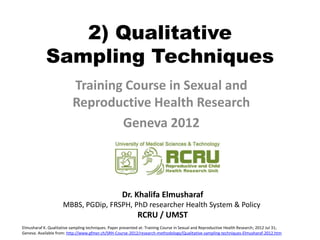 2) Qualitative
            Sampling Techniques
                           Training Course in Sexual and
                           Reproductive Health Research
                                   Geneva 2012



                                                     Dr. Khalifa Elmusharaf
                     MBBS, PGDip, FRSPH, PhD researcher Health System & Policy
                                                             RCRU / UMST
Elmusharaf K. Qualitative sampling techniques. Paper presented at: Training Course in Sexual and Reproductive Health Research; 2012 Jul 31;
Geneva. Available from: http://www.gfmer.ch/SRH-Course-2012/research-methodology/Qualitative-sampling-techniques-Elmusharaf-2012.htm
 