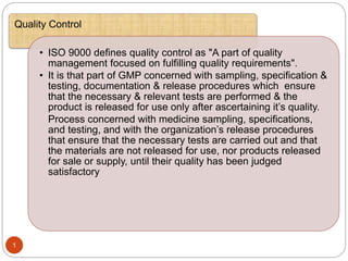 :
1
Quality Control
• ISO 9000 defines quality control as "A part of quality
management focused on fulfilling quality requirements".
• It is that part of GMP concerned with sampling, specification &
testing, documentation & release procedures which ensure
that the necessary & relevant tests are performed & the
product is released for use only after ascertaining it’s quality.
Process concerned with medicine sampling, specifications,
and testing, and with the organization’s release procedures
that ensure that the necessary tests are carried out and that
the materials are not released for use, nor products released
for sale or supply, until their quality has been judged
satisfactory
 