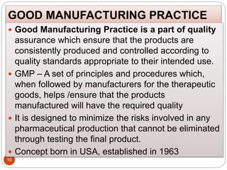 GOOD MANUFACTURING PRACTICE
10
 Good Manufacturing Practice is a part of quality
assurance which ensure that the products are
consistently produced and controlled according to
quality standards appropriate to their intended use.
 GMP – A set of principles and procedures which,
when followed by manufacturers for the therapeutic
goods, helps /ensure that the products
manufactured will have the required quality
 It is designed to minimize the risks involved in any
pharmaceutical production that cannot be eliminated
through testing the final product.
 Concept born in USA, established in 1963
 