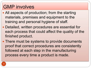 GMP involves
11
 All aspects of production; from the starting
materials, premises and equipment to the
training and personal hygiene of staff.
 Detailed, written procedures are essential for
each process that could affect the quality of the
finished product.
 There must be systems to provide documents
proof that correct procedures are consistently
followed at each step in the manufacturing
process every time a product is made.
 