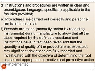 14
d) Instructions and procedures are written in clear and
unambiguous language, specifically applicable to the
facilities provided;
e) Procedures are carried out correctly and personnel
are trained to do so;
f) Records are made (manually and/or by recording
instruments) during manufacture to show that all the
steps required by the defined procedures and
instructions have in fact been taken and that the
quantity and quality of the product are as expected.
Any significant deviations are fully recorded and
investigated with the objective of determining the root
cause and appropriate corrective and preventive action
is implemented;
 