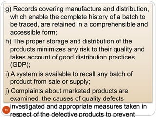 15
g) Records covering manufacture and distribution,
which enable the complete history of a batch to
be traced, are retained in a comprehensible and
accessible form;
h) The proper storage and distribution of the
products minimizes any risk to their quality and
takes account of good distribution practices
(GDP);
i) A system is available to recall any batch of
product from sale or supply;
j) Complaints about marketed products are
examined, the causes of quality defects
investigated and appropriate measures taken in
respect of the defective products to prevent
 