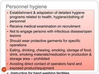 Personnel hygiene
23
 Establishment & adaptation of detailed hygiene
programs related to health, hygiene/clothing of
personnel
 Receive medical examination on recruitment
 Not to engage persons with infectious disease/open
lesions
 Should wear protective garments for specific
operations
 Eating, drinking, chewing, smoking, storage of food,
drink, smoking materials/medication in production &
storage area – prohibited
 Avoiding direct contact of operators hand and
exposed product/equipment
 