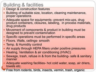 Building & facilities
24
 Design & construction features
 Building of suitable size, location, cleaning maintenance,
proper operations
 Adequate space for equipments- prevent mix-ups, drug
product containers, closures, labeling, in process materials,
drug products
 Movement of components & product in building must be
designed to prevent contamination
 Specific operations must be performed in specific areas
 Floors. Walls, ceilings- smooth
 Temp. & Humidity control
 Air supply through HEPA filters under positive pressures
 Heating, Ventilation & air conditioning (HVAC)
 Sewage, trash, refuse in & from the building- safe & sanitary
manner
 Adequate washing facilities- hot cold water, soap, air driers,
towels etc.
 Free from rodents, birds, insects, vermin, trash, organic
 