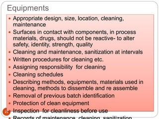Equipments
25
 Appropriate design, size, location, cleaning,
maintenance
 Surfaces in contact with components, in process
materials, drugs, should not be reactive- to alter
safety, identity, strength, quality
 Cleaning and maintenance, sanitization at intervals
 Written procedures for cleaning etc.
 Assigning responsibility for cleaning
 Cleaning schedules
 Describing methods, equipments, materials used in
cleaning, methods to dissemble and re assemble
 Removal of previous batch identification
 Protection of clean equipment
 Inspection for cleanliness before use
 