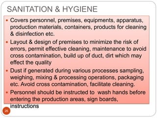 SANITATION & HYGIENE
26
 Covers personnel, premises, equipments, apparatus,
production materials, containers, products for cleaning
& disinfection etc.
 Layout & design of premises to minimize the risk of
errors, permit effective cleaning, maintenance to avoid
cross contamination, build up of duct, dirt which may
effect the quality
 Dust if generated during various processes sampling,
weighing, mixing & processing operations, packaging
etc. Avoid cross contamination, facilitate cleaning.
 Personnel should be instructed to wash hands before
entering the production areas, sign boards,
instructions
 