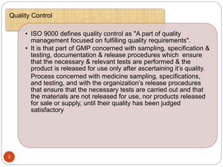 :
3
Quality Control
• ISO 9000 defines quality control as "A part of quality
management focused on fulfilling quality requirements".
• It is that part of GMP concerned with sampling, specification &
testing, documentation & release procedures which ensure
that the necessary & relevant tests are performed & the
product is released for use only after ascertaining it’s quality.
Process concerned with medicine sampling, specifications,
and testing, and with the organization’s release procedures
that ensure that the necessary tests are carried out and that
the materials are not released for use, nor products released
for sale or supply, until their quality has been judged
satisfactory
 
