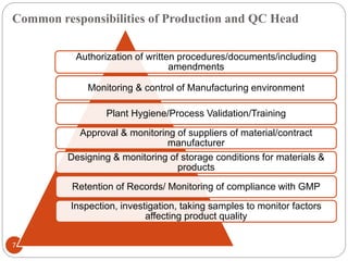 Common responsibilities of Production and QC Head
7
Authorization of written procedures/documents/including
amendments
Monitoring & control of Manufacturing environment
Plant Hygiene/Process Validation/Training
Approval & monitoring of suppliers of material/contract
manufacturer
Designing & monitoring of storage conditions for materials &
products
Retention of Records/ Monitoring of compliance with GMP
Inspection, investigation, taking samples to monitor factors
affecting product quality
 