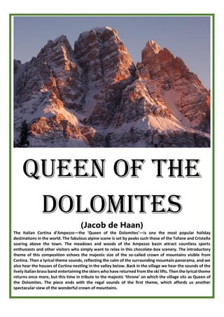 Queen of the
dolomites
(Jacob de Haan)
The Italian Cortina d’Ampezzo—the ‘Queen of the Dolomites’—is one the most popular holiday
destinations in the world. The fabulous alpine scene is set by peaks such those of the Tofane and Cristello
soaring above the town. The meadows and woods of the Ampezzo basin attract countless sports
enthusiasts and other visitors who simply want to relax in this chocolate-box scenery. The introductory
theme of this composition echoes the majestic size of the so-called crown of mountains visible from
Cortina. Then a lyrical theme sounds, reflecting the calm of the surrounding mountain panorama, and we
also hear the houses of Cortina nestling in the valley below. Back in the village we hear the sounds of the
lively Italian brass band entertaining the skiers who have returned from the ski lifts. Then the lyrical theme
returns once more, but this time in tribute to the majestic ‘throne’ on which the village sits as Queen of
the Dolomites. The piece ends with the regal sounds of the first theme, which affords us another
spectacular view of the wonderful crown of mountains.
 