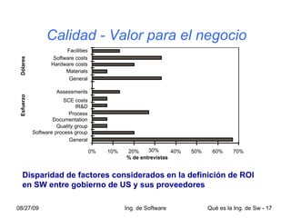 Software process group Quality group Process IR&D Assessments Materials Hardware costs Facilities 0% 10% 20% 30% 40% 50% 60% 70% General Documentation SCE costs General Software costs Esfuerzo % de entrevistas Dólares   Calidad - Valor para el negocio Disparidad de factores considerados en la definición de ROI en SW entre gobierno de US y sus proveedores 