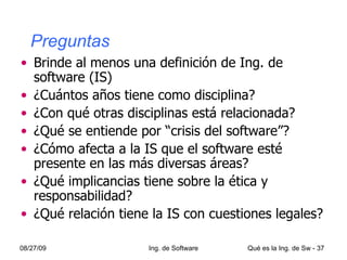   Preguntas Brinde al menos una definición de Ing. de software (IS) ¿Cuántos años tiene como disciplina? ¿Con qué otras disciplinas está relacionada? ¿Qué se entiende por “crisis del software”? ¿Cómo afecta a la IS que el software esté presente en las más diversas áreas? ¿Qué implicancias tiene sobre la ética y responsabilidad? ¿Qué relación tiene la IS con cuestiones legales? 