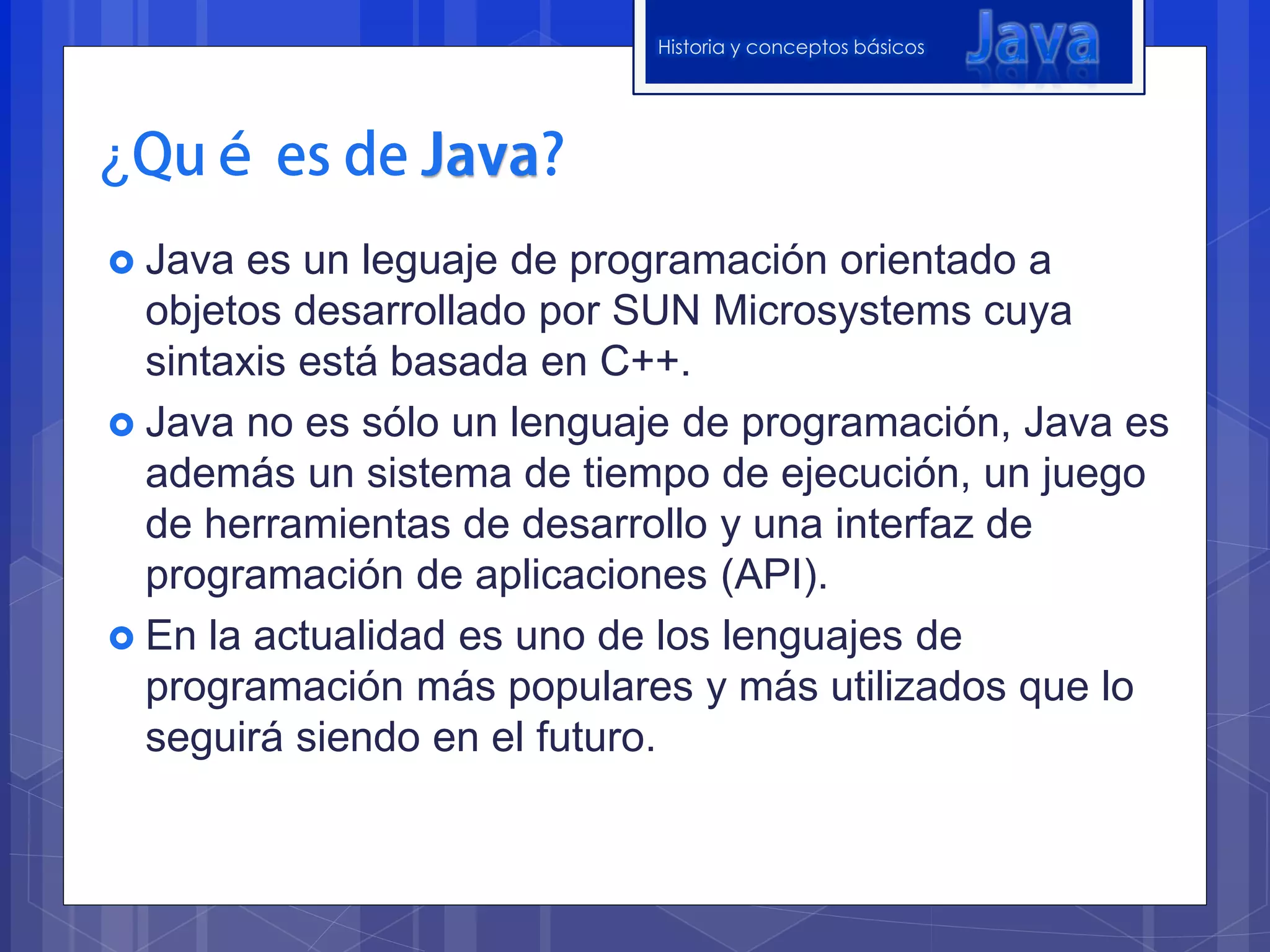 Historia y conceptos básicos




¿
 Java  es un leguaje de programación orientado a
  objetos desarrollado por SUN Microsystems cuya
  sintaxis está basada en C++.
 Java no es sólo un lenguaje de programación, Java es
  además un sistema de tiempo de ejecución, un juego
  de herramientas de desarrollo y una interfaz de
  programación de aplicaciones (API).
 En la actualidad es uno de los lenguajes de
  programación más populares y más utilizados que lo
  seguirá siendo en el futuro.
 