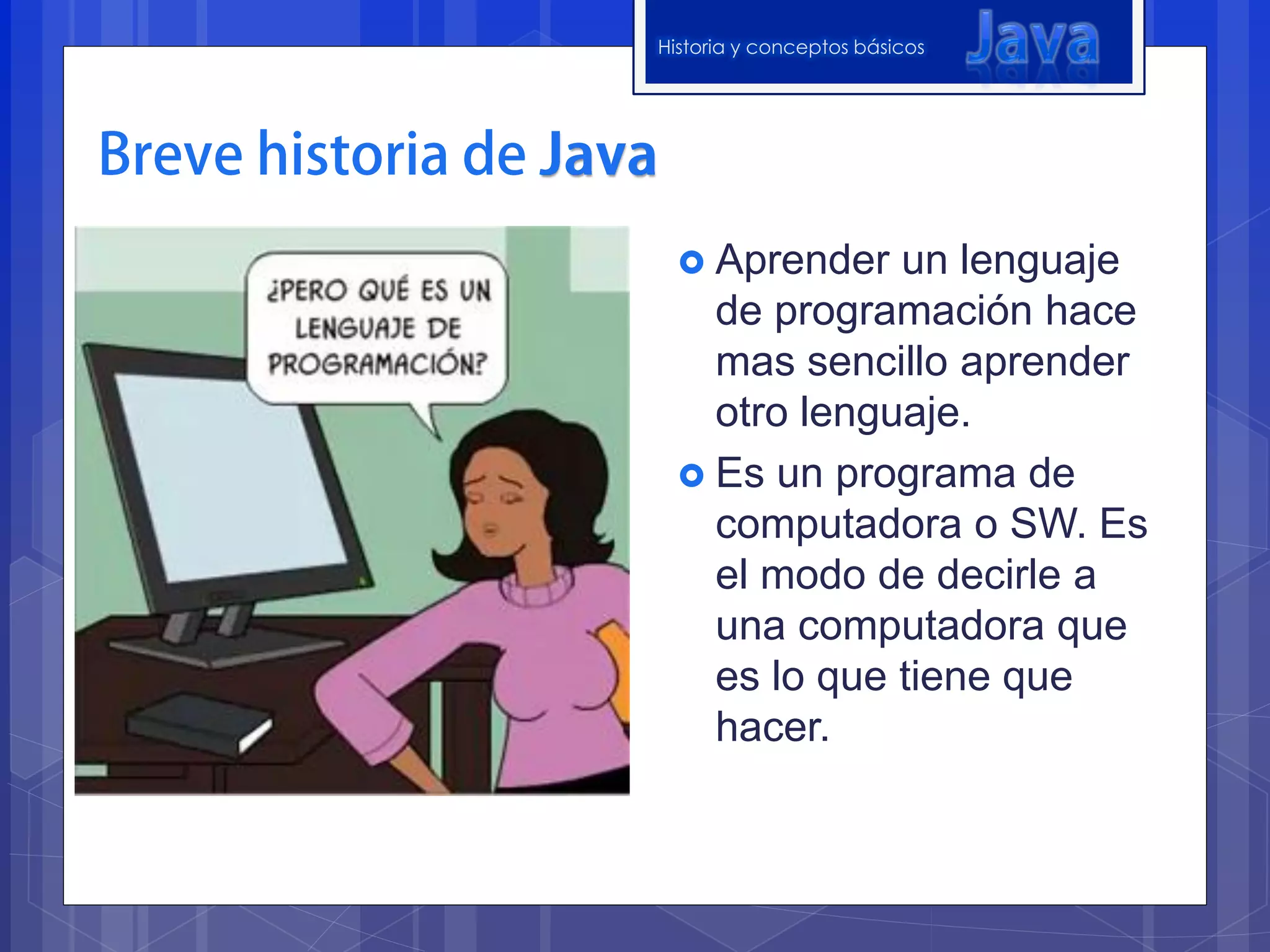 Historia y conceptos básicos




   Aprender  un lenguaje
    de programación hace
    mas sencillo aprender
    otro lenguaje.
   Es un programa de
    computadora o SW. Es
    el modo de decirle a
    una computadora que
    es lo que tiene que
    hacer.
 