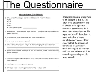 The Questionnaire
            This questionnaire was given
            to 50 student to fill in. The
            large field group allows me
            to obtain more specific
            results as there would be a
            more consistent view on this
            topic and would therefore be
            more suited to a larger
            population of people. This
            ensures that the readers of
            my music magazine are
            more trusting in its contents
            and also the contents will be
            something that they would
            want as well.
 