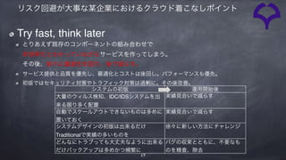 システムの初版 運用開始後
大量のウィルス検知、IDC/IDSシステムを出
来る限り多く配置
実績見合いで減らす
自動でスケールアウトできないものは多めに
置いておく
実績見合いで減らす
システムデザインの初版は出来るだけ
Traditionalで実績の多いものを
徐々に新しい方法にチャレンジ
どんなにトラブっても大丈夫なように出来る
だけバックアップは多めかつ頻繁に
バグの収束とともに、不要なも
のを精査、除去
17
リスク回避が大事な某企業におけるクラウド着こなしポイント
Try fast, think later
とりあえず既存のコンポーネントの組み合わせで 
非効率だとわかっていながらサービスを作ってしまう。 
その後、徐々に最適化を図り、後で減らす。
サービス提供と品質を優先し、最適化とコストは後回し。パフォーマンスも優先。
初版ではセキュリティ対策やトラフィック対策は過剰に。その後改善。
 