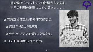 22
某企業でクラウド2.0の破壊⼒を⼒説し
てその利⽤を推進ししていると。。。。
内製ならまだしも外注⽂化では
設計⼿法はバラバラ。
セキュリティ対策もバラバラ。
コスト最適化もバラバラ。
 