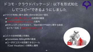 35
クラウド利⽤に関する問い合わせ窓⼝の⼀括化
セキュリティテンプレートの利⽤の推奨
クラウドの利⽤ドキュメントの配布
セキュリティだけではなく、SIerの紹介や設計に関する助⾔ 
なども⼀元化（社内コンサルティング）
コストの全体把握と可視化
Consolidate Billing利⽤の推奨
ユーザがコストを把握できるツール 
『Cost Visualizer』の開発と運⽤
ドコモ・クラウドパッケージ：以下を形式知化
して”コピー”できるようにしました．
 