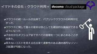 40
クラウドの統⼀ルールが出来て、パブリッククラウドの利⽤が広
がった．
クラウドに関して個々の是⾮は別としても建設的な議論ができる
ようになった．
⼦会社からオフショアまですべての管理を⼀つにまとめることが
出来た．
⾒えないコストを⾒える化出来て柔軟性のある適材適所なリソー
ス配置が可能になった．
イマドキの会社：クラウド利⽤＋
 