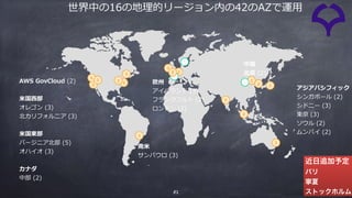 51
AWS GovCloud (2)
⽶国⻄部 
オレゴン (3)
北カリフォルニア (3)
⽶国東部 
バージニア北部 (5)
オハイオ (3)
カナダ 
中部 (2)
南⽶ 
サンパウロ (3)
欧州 
アイルランド (3)
フランクフルト (2)
ロンドン (2)
アジアパシフィック 
シンガポール (2)
シドニー (3)
東京 (3)
ソウル (2)
ムンバイ (2)
中国 
北京 (2)
近日追加予定
パリ
寧夏
ストックホルム
世界中の16の地理的リージョン内の42のAZで運⽤
 