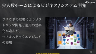 © 2016 NTT DOCOMO, INC. All rights reserved.
少人数チームによるビジネス/システム開発
55
クラウドの登場によりソフ
トウェア開発と運用の効率
化が進んだ．

→フルスタックエンジニア
の登場

 