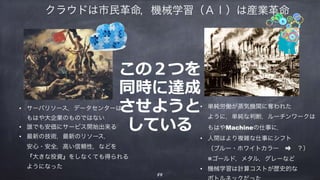 • サーバリソース，データセンターは 
もはや大企業のものではない
• 誰でも安価にサービス開始出来る
• 最新の技術，最新のリソース， 
安心・安全，高い信頼性，などを 
『大きな投資』をしなくても得られる 
ようになった
• 単純労働が蒸気機関に奪われた 
ように，単純な判断，ルーチンワークは 
もはやMachineの仕事に．
• 人間はより複雑な仕事にシフト 
（ブルー・ホワイトカラー ⇒ ？） 
※ゴールド，メタル，グレーなど
• 機械学習は計算コストが歴史的な 
，機械学習（ＡＩ）は産業革命
この２つを
同時に達成
させようと
している
58
クラウドは市民革命
 