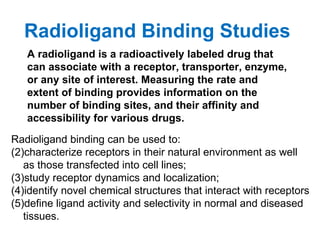 Radioligand Binding Studies
   A radioligand is a radioactively labeled drug that
   can associate with a receptor, transporter, enzyme,
   or any site of interest. Measuring the rate and
   extent of binding provides information on the
   number of binding sites, and their affinity and
   accessibility for various drugs.
Radioligand binding can be used to:
(2)characterize receptors in their natural environment as well
   as those transfected into cell lines;
(3)study receptor dynamics and localization;
(4)identify novel chemical structures that interact with receptors
(5)define ligand activity and selectivity in normal and diseased
   tissues.
 