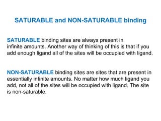 SATURABLE and NON-SATURABLE binding


SATURABLE binding sites are always present in
infinite amounts. Another way of thinking of this is that if you
add enough ligand all of the sites will be occupied with ligand.


NON-SATURABLE binding sites are sites that are present in
essentially infinite amounts. No matter how much ligand you
add, not all of the sites will be occupied with ligand. The site
is non-saturable.
 