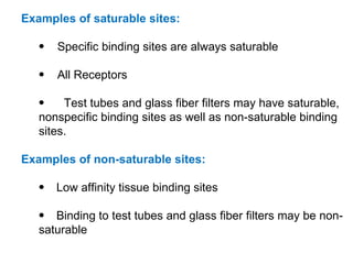 Examples of saturable sites:

   •   Specific binding sites are always saturable

   •   All Receptors

   •    Test tubes and glass fiber filters may have saturable,
   nonspecific binding sites as well as non-saturable binding
   sites.

Examples of non-saturable sites:

   •   Low affinity tissue binding sites

   • Binding to test tubes and glass fiber filters may be non-
   saturable
 