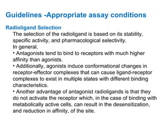 Guidelines -Appropriate assay conditions
Radioligand Selection
  The selection of the radioligand is based on its stability,
  specific activity, and pharmacological selectivity.
  In general,
  • Antagonists tend to bind to receptors with much higher
  affinity than agonists.
  • Additionally, agonists induce conformational changes in
  receptor-effector complexes that can cause ligand-receptor
  complexes to exist in multiple states with different binding
  characteristics.
  • Another advantage of antagonist radioligands is that they
  do not activate the receptor which, in the case of binding with
  metabolically active cells, can result in the desensitization,
  and reduction in affinity, of the site.
 