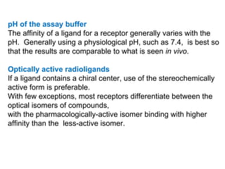 pH of the assay buffer
The affinity of a ligand for a receptor generally varies with the
pH. Generally using a physiological pH, such as 7.4, is best so
that the results are comparable to what is seen in vivo.

Optically active radioligands
If a ligand contains a chiral center, use of the stereochemically
active form is preferable.
With few exceptions, most receptors differentiate between the
optical isomers of compounds,
with the pharmacologically-active isomer binding with higher
affinity than the less-active isomer.
 