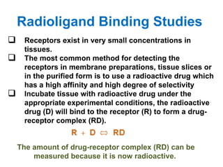 Radioligand Binding Studies
 Receptors exist in very small concentrations in
     tissues.
    The most common method for detecting the
     receptors in membrane preparations, tissue slices or
     in the purified form is to use a radioactive drug which
     has a high affinity and high degree of selectivity
    Incubate tissue with radioactive drug under the
     appropriate experimental conditions, the radioactive
     drug (D) will bind to the receptor (R) to form a drug-
     receptor complex (RD).


    The amount of drug-receptor complex (RD) can be
        measured because it is now radioactive.
 