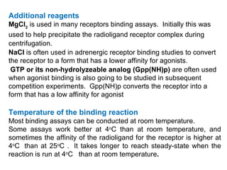 Additional reagents
MgCl2 is used in many receptors binding assays. Initially this was
used to help precipitate the radioligand receptor complex during
centrifugation.
NaCl is often used in adrenergic receptor binding studies to convert
the receptor to a form that has a lower affinity for agonists.
 GTP or its non-hydrolyzeable analog (Gpp(NH)p) are often used
when agonist binding is also going to be studied in subsequent
competition experiments. Gpp(NH)p converts the receptor into a
form that has a low affinity for agonist

Temperature of the binding reaction
Most binding assays can be conducted at room temperature.
Some assays work better at 4oC than at room temperature, and
sometimes the affinity of the radioligand for the receptor is higher at
4oC than at 25oC . It takes longer to reach steady-state when the
reaction is run at 4oC than at room temperature.
 