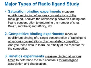 Major Types of Radio ligand Study
• Saturation binding experiments measure
  equilibrium binding of various concentrations of the
  radioligand. Analyze the relationship between binding and
  ligand concentration to determine the number of sites,
  Bmax, and the ligand affinity, Kd.

2. Competitive binding experiments measure
  equilibrium binding of a single concentration of radioligand
  at various concentrations of an unlabeled competitor.
  Analyze these data to learn the affinity of the receptor for
  the competitor.

3. Kinetics experiments measure binding at various
  times to determine the rate constants for radioligand
  association and dissociation.
 