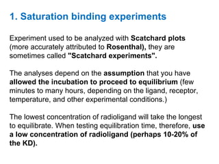 1. Saturation binding experiments

Experiment used to be analyzed with Scatchard plots
(more accurately attributed to Rosenthal), they are
sometimes called "Scatchard experiments".

The analyses depend on the assumption that you have
allowed the incubation to proceed to equilibrium (few
minutes to many hours, depending on the ligand, receptor,
temperature, and other experimental conditions.)

The lowest concentration of radioligand will take the longest
to equilibrate. When testing equilibration time, therefore, use
a low concentration of radioligand (perhaps 10-20% of
the KD).
 